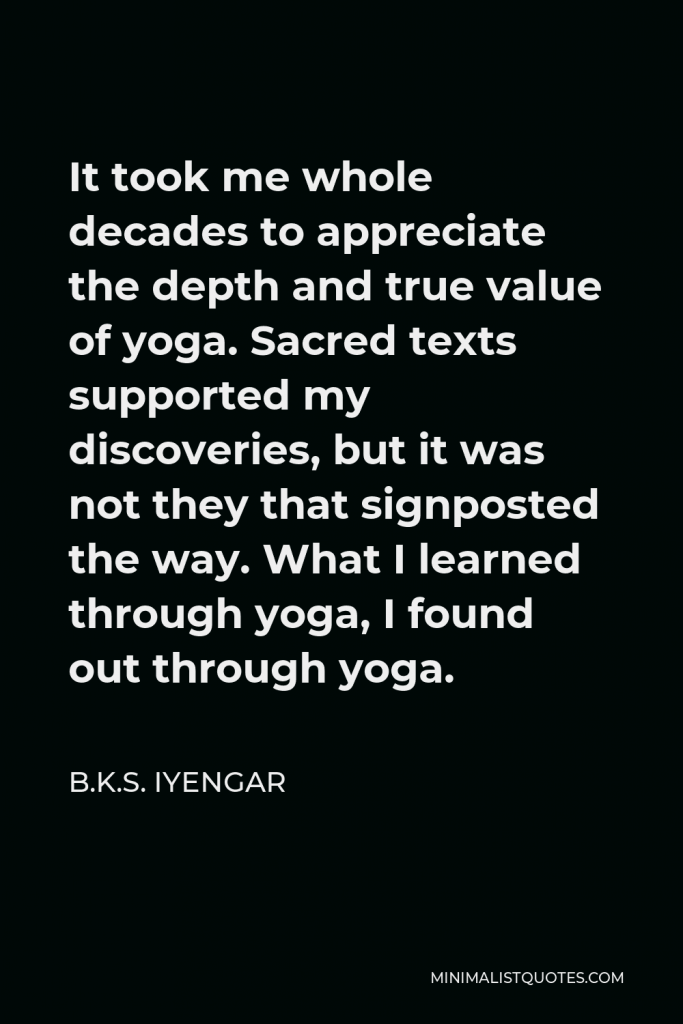 B.K.S. Iyengar Quote - It took me whole decades to appreciate the depth and true value of yoga. Sacred texts supported my discoveries, but it was not they that signposted the way. What I learned through yoga, I found out through yoga.