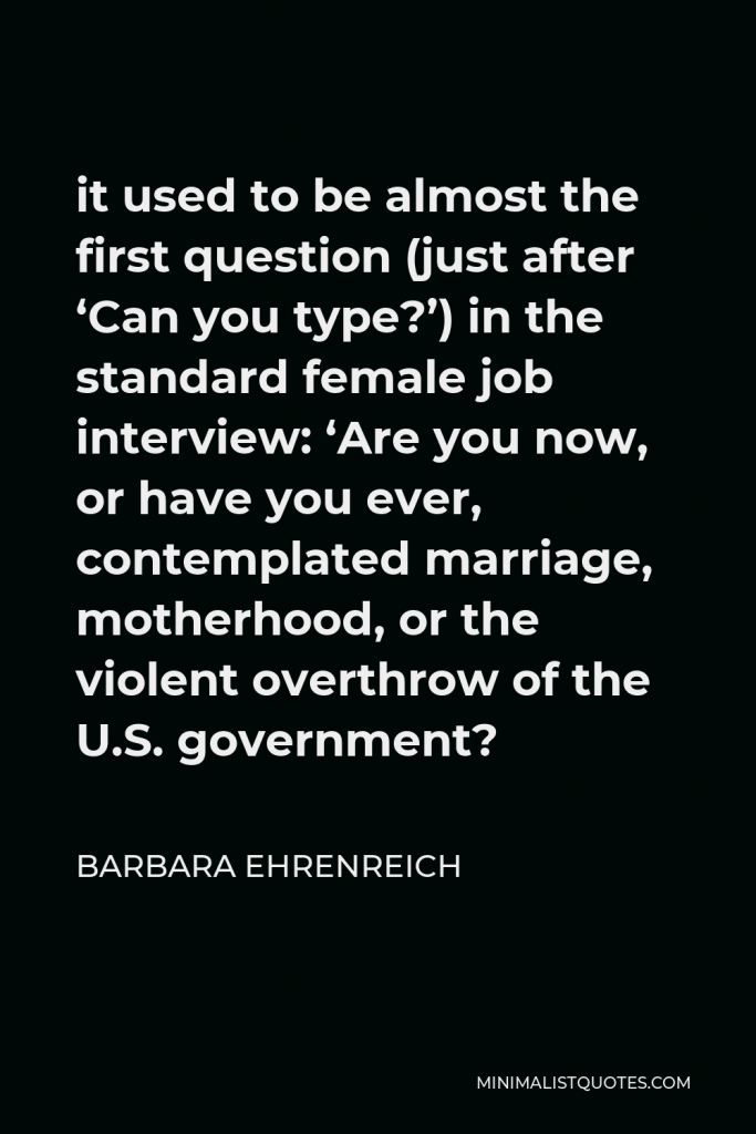 Barbara Ehrenreich Quote - it used to be almost the first question (just after ‘Can you type?’) in the standard female job interview: ‘Are you now, or have you ever, contemplated marriage, motherhood, or the violent overthrow of the U.S. government?