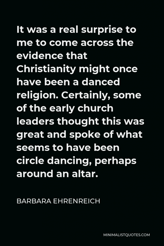 Barbara Ehrenreich Quote - It was a real surprise to me to come across the evidence that Christianity might once have been a danced religion. Certainly, some of the early church leaders thought this was great and spoke of what seems to have been circle dancing, perhaps around an altar.