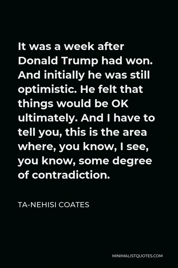 Ta-Nehisi Coates Quote - It was a week after Donald Trump had won. And initially he was still optimistic. He felt that things would be OK ultimately. And I have to tell you, this is the area where, you know, I see, you know, some degree of contradiction.