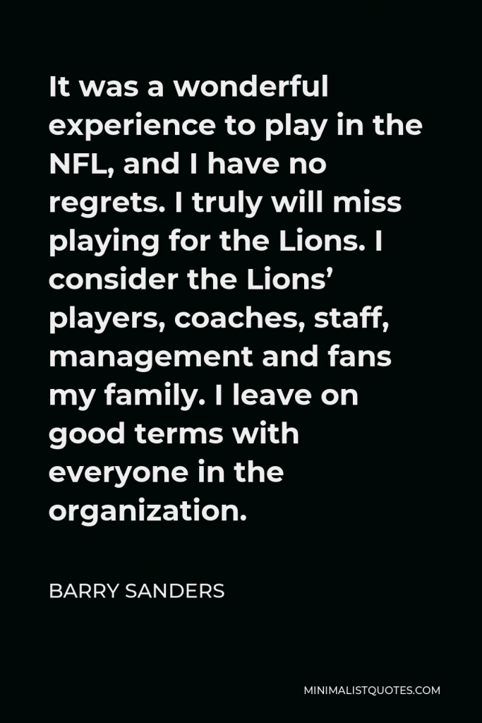 Barry Sanders Quote - It was a wonderful experience to play in the NFL, and I have no regrets. I truly will miss playing for the Lions. I consider the Lions’ players, coaches, staff, management and fans my family. I leave on good terms with everyone in the organization.