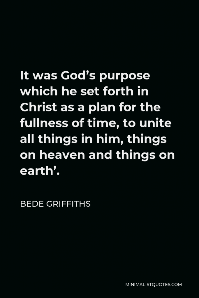 Bede Griffiths Quote - It was God’s purpose which he set forth in Christ as a plan for the fullness of time, to unite all things in him, things on heaven and things on earth’.