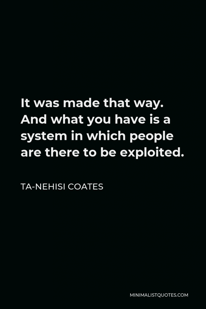 Ta-Nehisi Coates Quote - It was made that way. And what you have is a system in which people are there to be exploited.