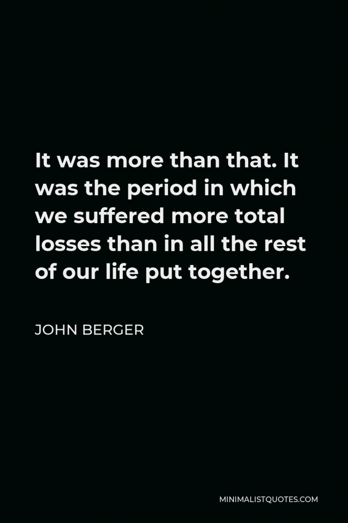 John Berger Quote - It was more than that. It was the period in which we suffered more total losses than in all the rest of our life put together.