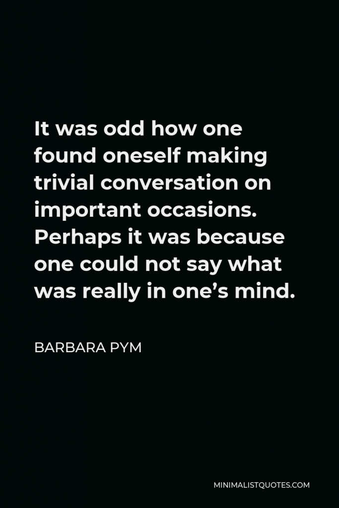 Barbara Pym Quote - It was odd how one found oneself making trivial conversation on important occasions. Perhaps it was because one could not say what was really in one’s mind.