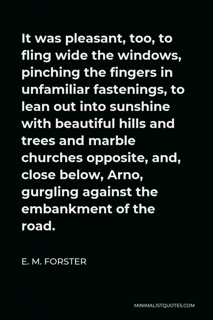 E. M. Forster Quote - It was pleasant, too, to fling wide the windows, pinching the fingers in unfamiliar fastenings, to lean out into sunshine with beautiful hills and trees and marble churches opposite, and, close below, Arno, gurgling against the embankment of the road.
