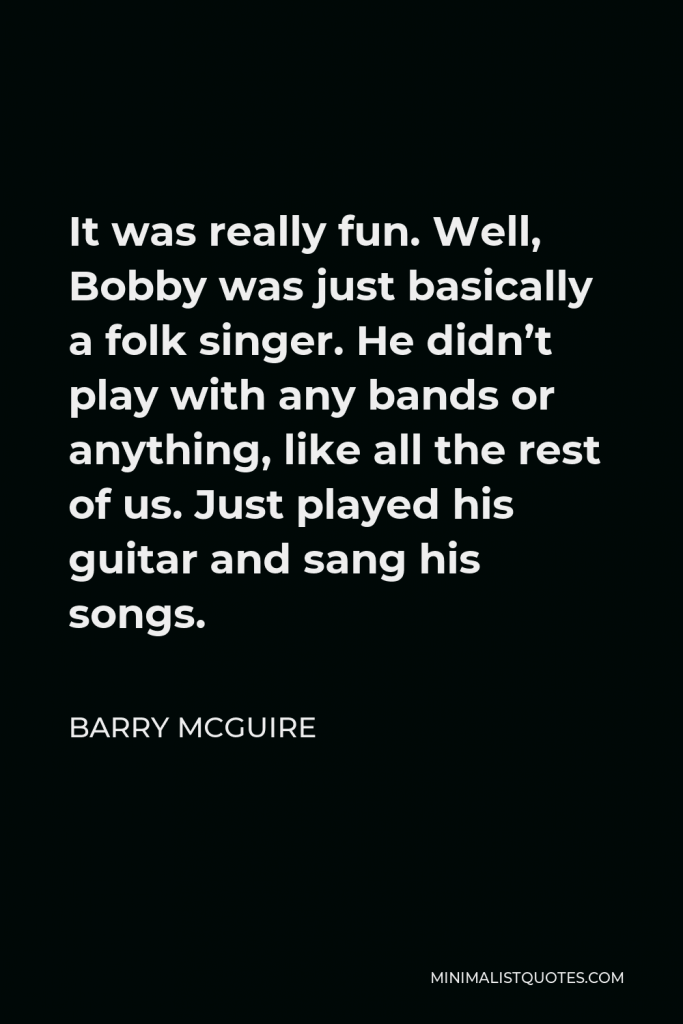 Barry McGuire Quote - It was really fun. Well, Bobby was just basically a folk singer. He didn’t play with any bands or anything, like all the rest of us. Just played his guitar and sang his songs.