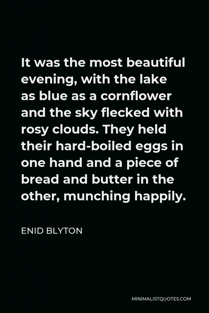 Enid Blyton Quote - It was the most beautiful evening, with the lake as blue as a cornflower and the sky flecked with rosy clouds. They held their hard-boiled eggs in one hand and a piece of bread and butter in the other, munching happily.
