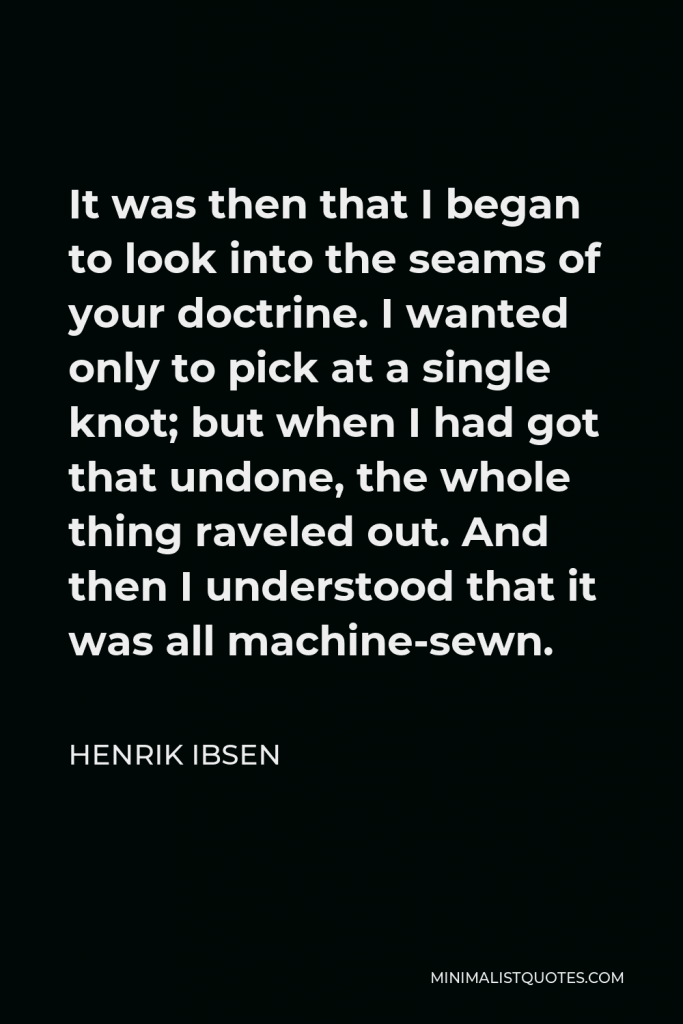 Henrik Ibsen Quote - It was then that I began to look into the seams of your doctrine. I wanted only to pick at a single knot; but when I had got that undone, the whole thing raveled out. And then I understood that it was all machine-sewn.