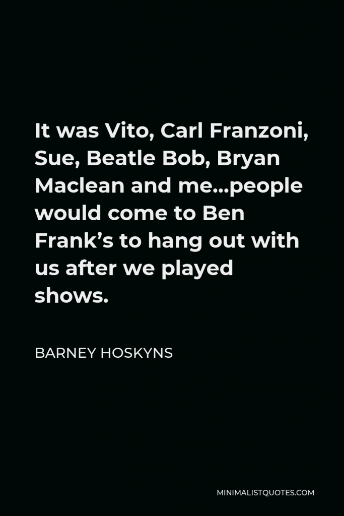 Barney Hoskyns Quote - It was Vito, Carl Franzoni, Sue, Beatle Bob, Bryan Maclean and me…people would come to Ben Frank’s to hang out with us after we played shows.