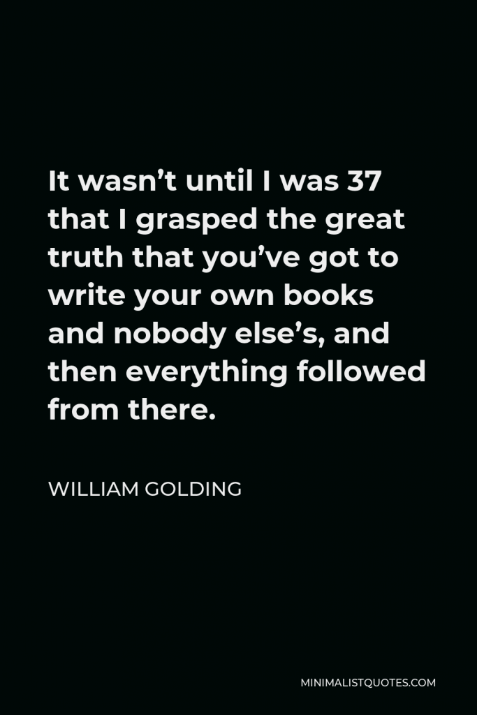 William Golding Quote - It wasn’t until I was 37 that I grasped the great truth that you’ve got to write your own books and nobody else’s, and then everything followed from there.