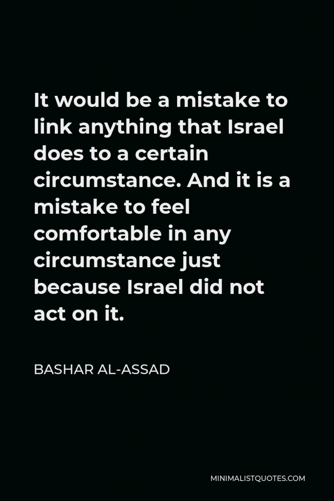 Bashar al-Assad Quote - It would be a mistake to link anything that Israel does to a certain circumstance. And it is a mistake to feel comfortable in any circumstance just because Israel did not act on it.