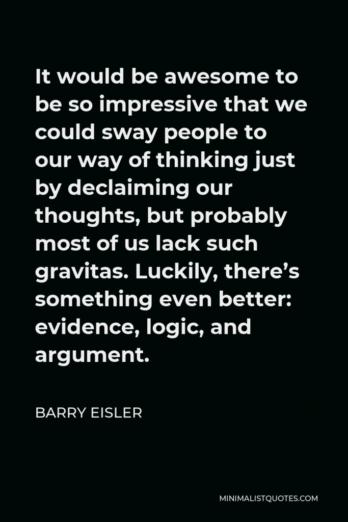 Barry Eisler Quote - It would be awesome to be so impressive that we could sway people to our way of thinking just by declaiming our thoughts, but probably most of us lack such gravitas. Luckily, there’s something even better: evidence, logic, and argument.