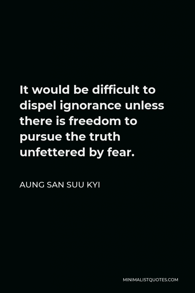 Aung San Suu Kyi Quote - It would be difficult to dispel ignorance unless there is freedom to pursue the truth unfettered by fear.