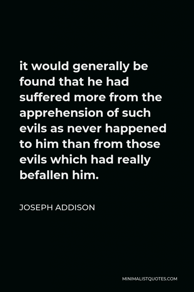 Joseph Addison Quote - it would generally be found that he had suffered more from the apprehension of such evils as never happened to him than from those evils which had really befallen him.