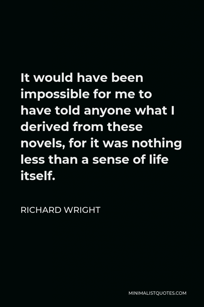 Richard Wright Quote - It would have been impossible for me to have told anyone what I derived from these novels, for it was nothing less than a sense of life itself.