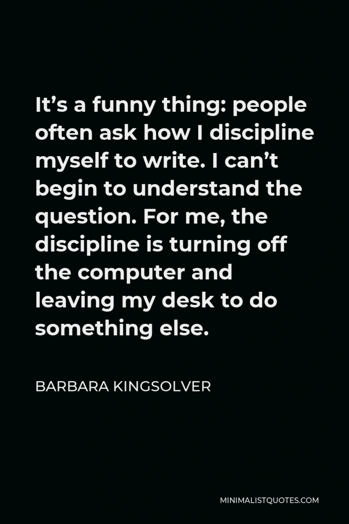 Barbara Kingsolver Quote - It’s a funny thing: people often ask how I discipline myself to write. I can’t begin to understand the question. For me, the discipline is turning off the computer and leaving my desk to do something else.