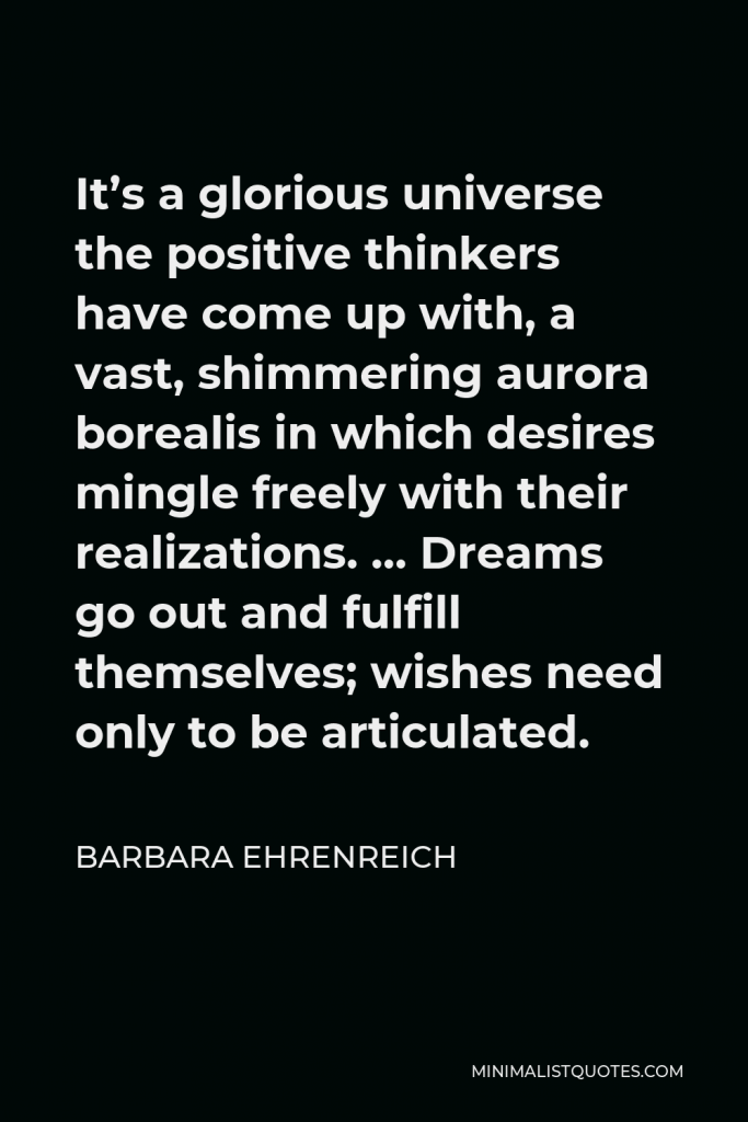 Barbara Ehrenreich Quote - It’s a glorious universe the positive thinkers have come up with, a vast, shimmering aurora borealis in which desires mingle freely with their realizations. … Dreams go out and fulfill themselves; wishes need only to be articulated.