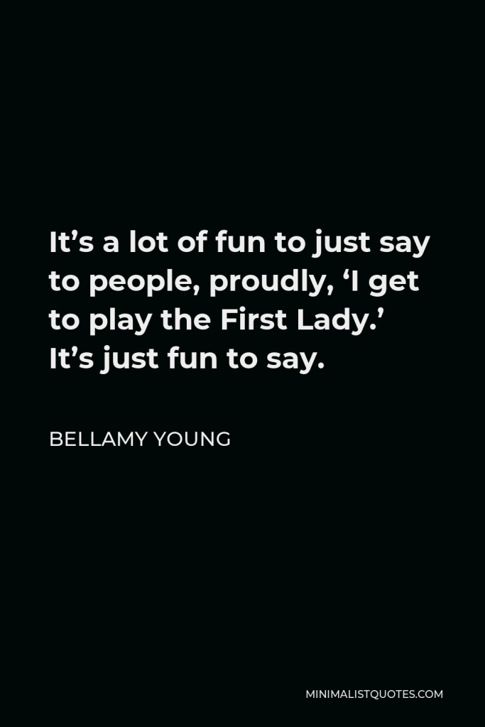 Bellamy Young Quote - It’s a lot of fun to just say to people, proudly, ‘I get to play the First Lady.’ It’s just fun to say.