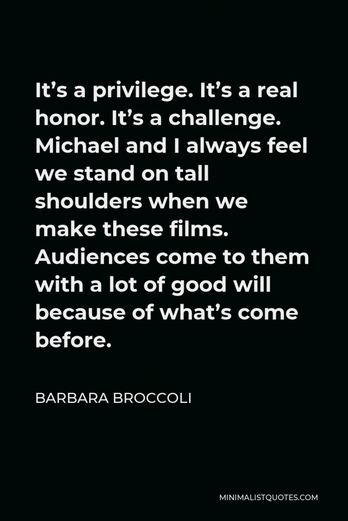 Barbara Broccoli Quote - It’s a privilege. It’s a real honor. It’s a challenge. Michael and I always feel we stand on tall shoulders when we make these films. Audiences come to them with a lot of good will because of what’s come before.