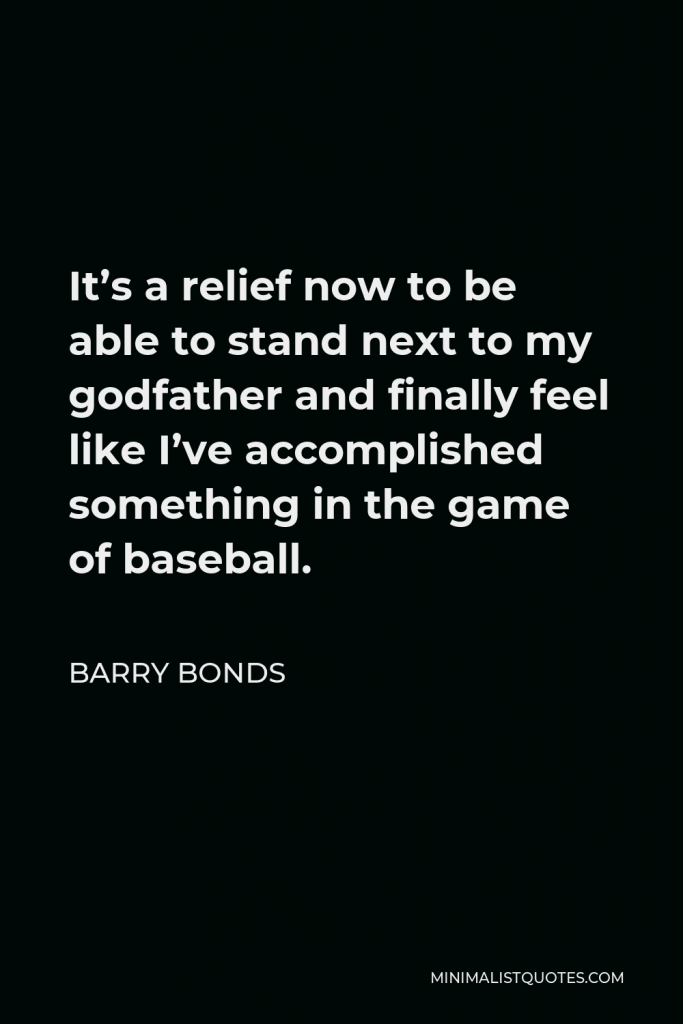 Barry Bonds Quote - It’s a relief now to be able to stand next to my godfather and finally feel like I’ve accomplished something in the game of baseball.
