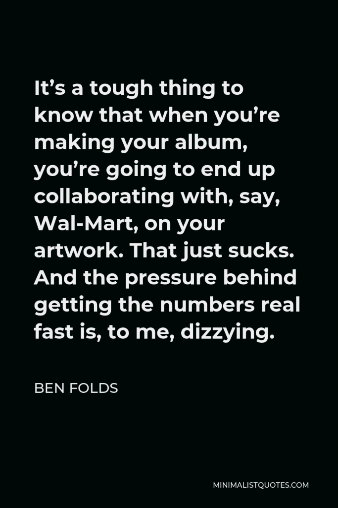 Ben Folds Quote - It’s a tough thing to know that when you’re making your album, you’re going to end up collaborating with, say, Wal-Mart, on your artwork. That just sucks. And the pressure behind getting the numbers real fast is, to me, dizzying.