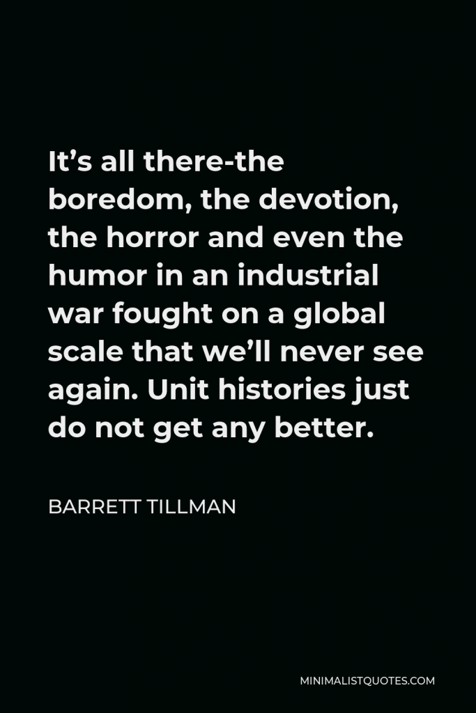 Barrett Tillman Quote - It’s all there-the boredom, the devotion, the horror and even the humor in an industrial war fought on a global scale that we’ll never see again. Unit histories just do not get any better.