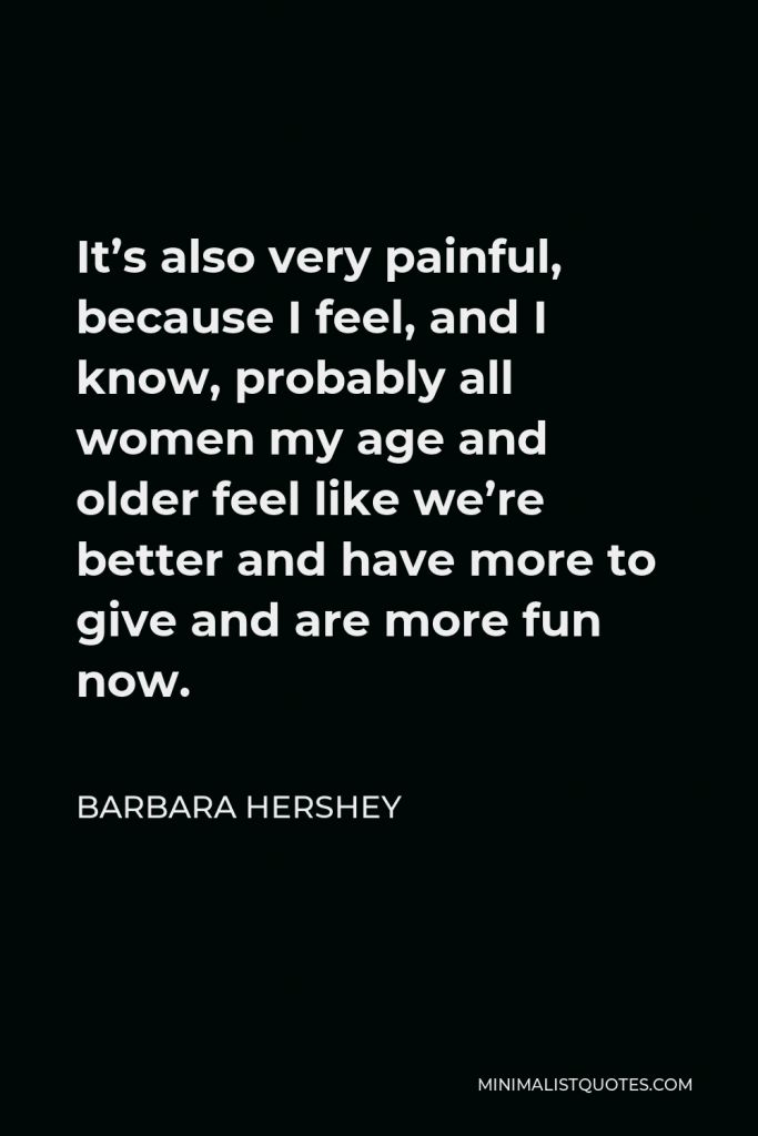 Barbara Hershey Quote - It’s also very painful, because I feel, and I know, probably all women my age and older feel like we’re better and have more to give and are more fun now.