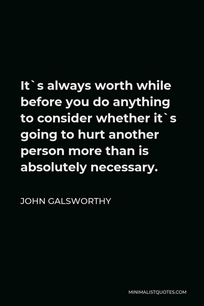 John Galsworthy Quote - It`s always worth while before you do anything to consider whether it`s going to hurt another person more than is absolutely necessary.
