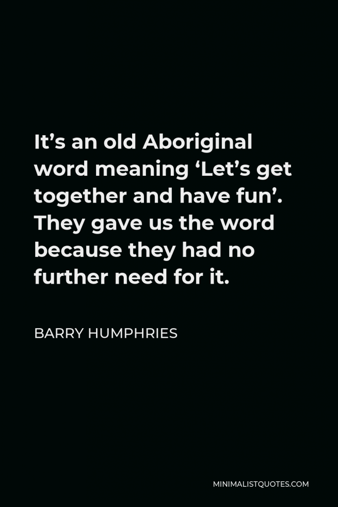 Barry Humphries Quote - It’s an old Aboriginal word meaning ‘Let’s get together and have fun’. They gave us the word because they had no further need for it.