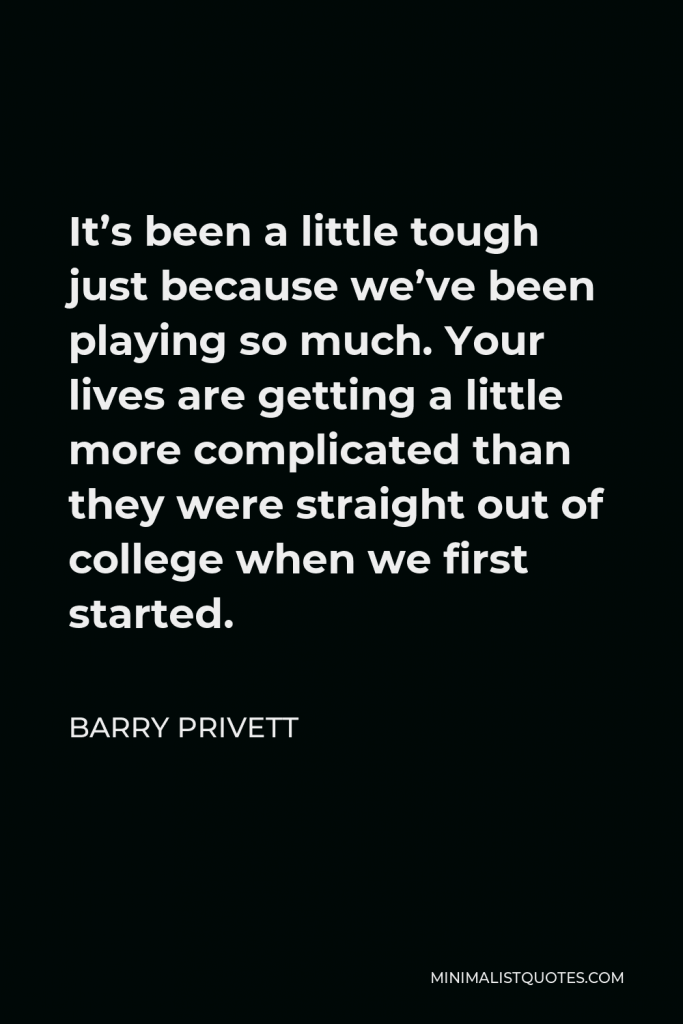 Barry Privett Quote - It’s been a little tough just because we’ve been playing so much. Your lives are getting a little more complicated than they were straight out of college when we first started.