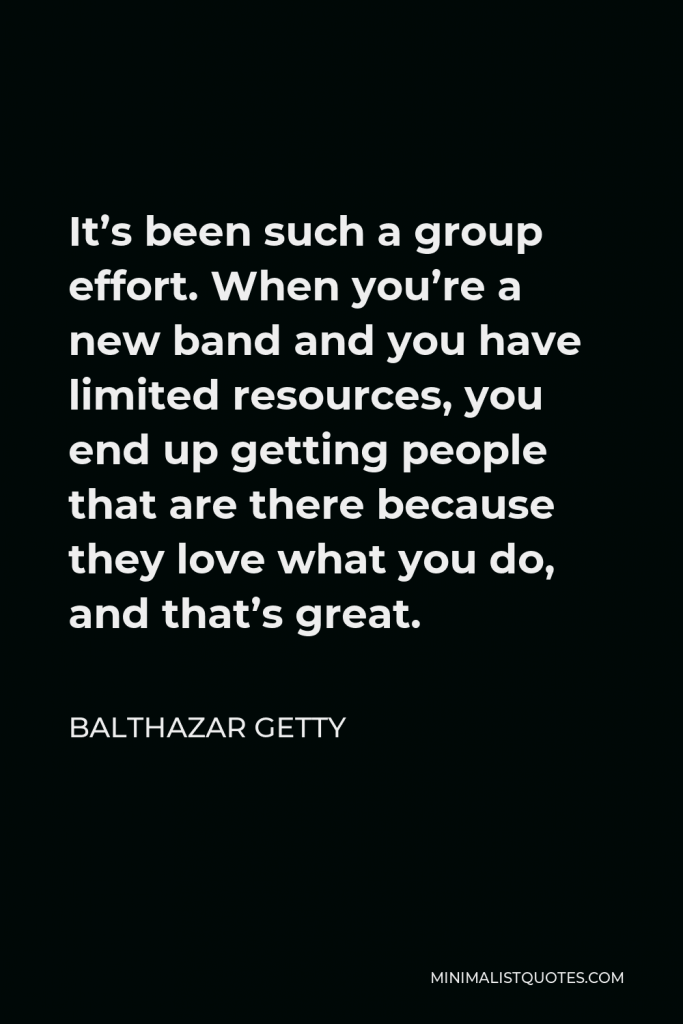 Balthazar Getty Quote - It’s been such a group effort. When you’re a new band and you have limited resources, you end up getting people that are there because they love what you do, and that’s great.