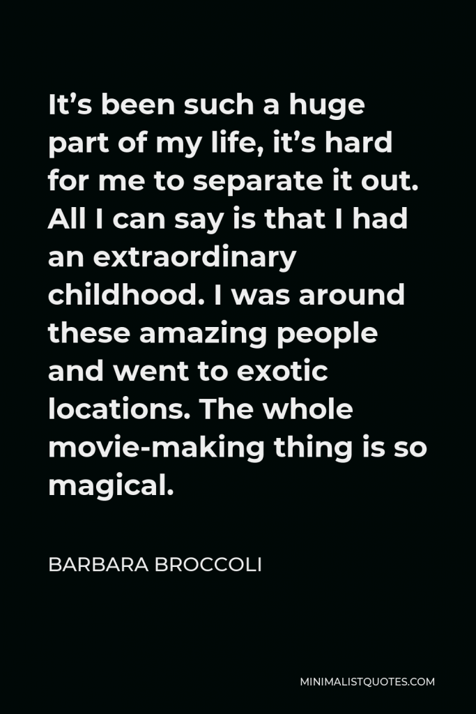 Barbara Broccoli Quote - It’s been such a huge part of my life, it’s hard for me to separate it out. All I can say is that I had an extraordinary childhood. I was around these amazing people and went to exotic locations. The whole movie-making thing is so magical.