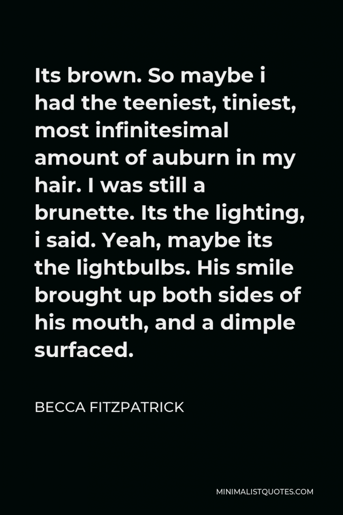 Becca Fitzpatrick Quote - Its brown. So maybe i had the teeniest, tiniest, most infinitesimal amount of auburn in my hair. I was still a brunette. Its the lighting, i said. Yeah, maybe its the lightbulbs. His smile brought up both sides of his mouth, and a dimple surfaced.