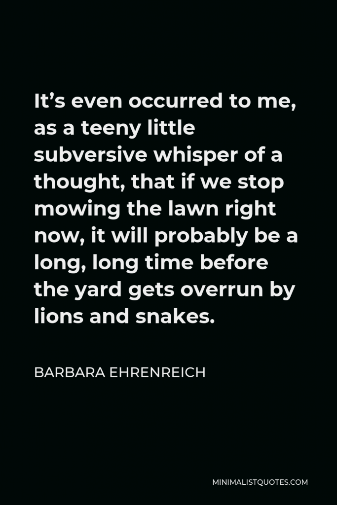 Barbara Ehrenreich Quote - It’s even occurred to me, as a teeny little subversive whisper of a thought, that if we stop mowing the lawn right now, it will probably be a long, long time before the yard gets overrun by lions and snakes.