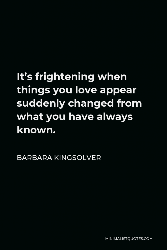 Barbara Kingsolver Quote - It’s frightening when things you love appear suddenly changed from what you have always known.