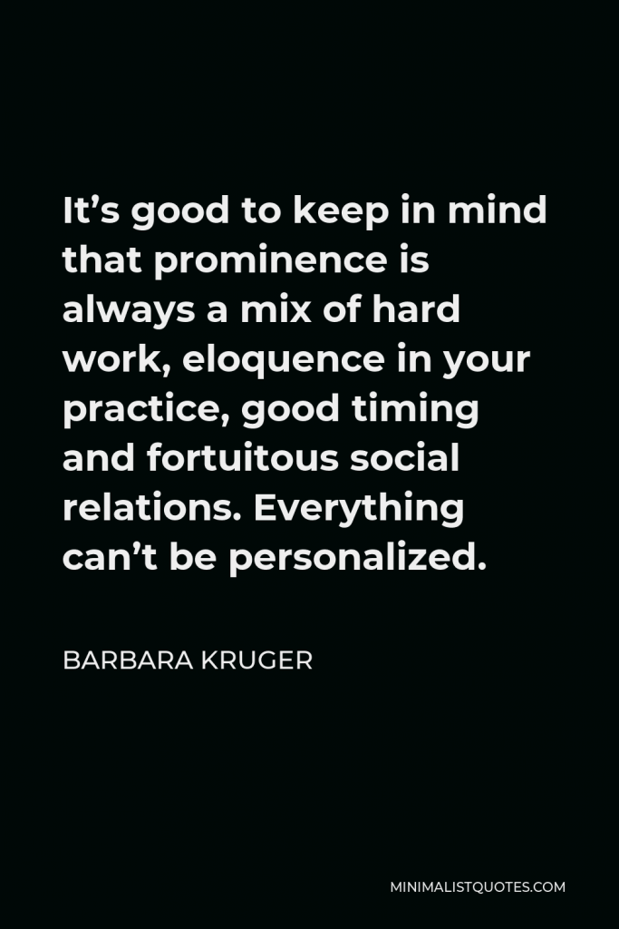 Barbara Kruger Quote - It’s good to keep in mind that prominence is always a mix of hard work, eloquence in your practice, good timing and fortuitous social relations. Everything can’t be personalized.