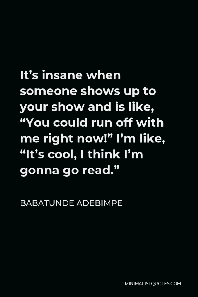 Babatunde Adebimpe Quote - It’s insane when someone shows up to your show and is like, “You could run off with me right now!” I’m like, “It’s cool, I think I’m gonna go read.”
