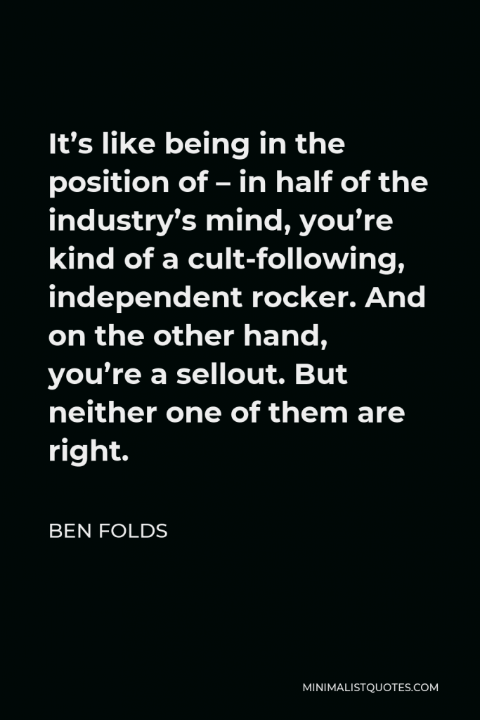 Ben Folds Quote - It’s like being in the position of – in half of the industry’s mind, you’re kind of a cult-following, independent rocker. And on the other hand, you’re a sellout. But neither one of them are right.