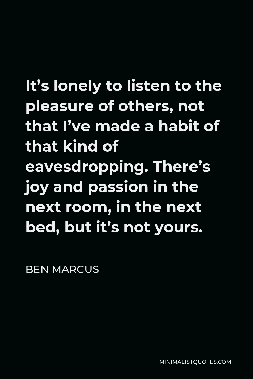 Ben Marcus Quote - It’s lonely to listen to the pleasure of others, not that I’ve made a habit of that kind of eavesdropping. There’s joy and passion in the next room, in the next bed, but it’s not yours.