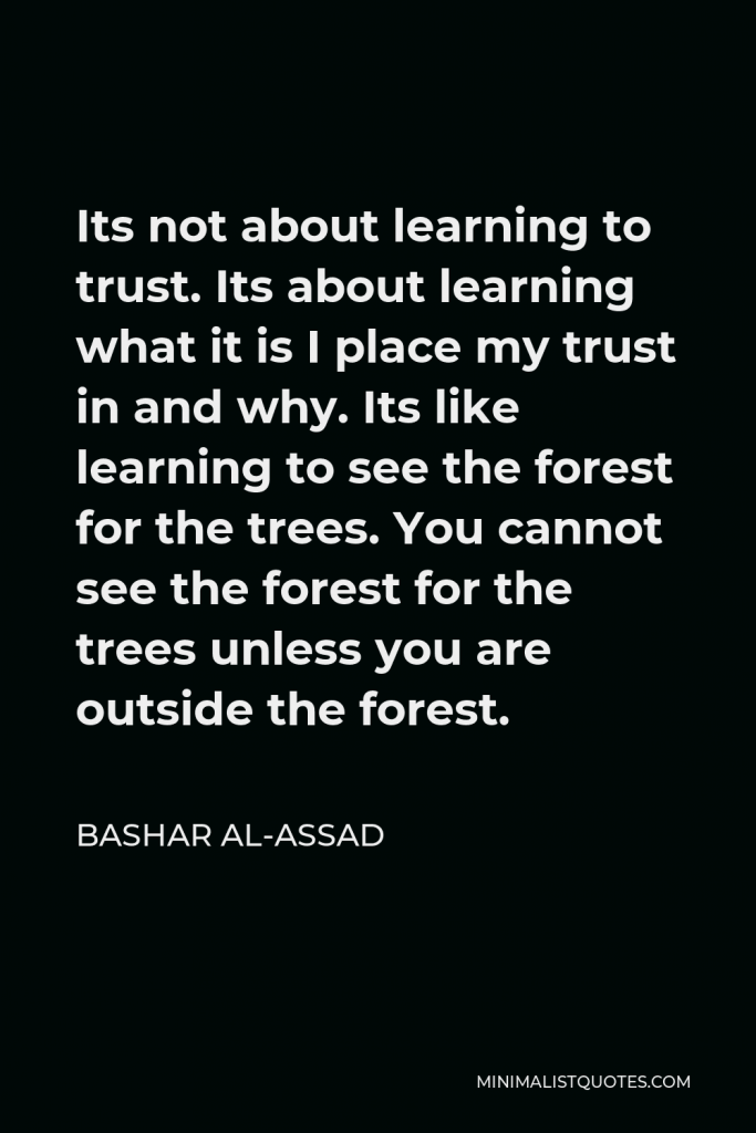 Bashar al-Assad Quote - Its not about learning to trust. Its about learning what it is I place my trust in and why. Its like learning to see the forest for the trees. You cannot see the forest for the trees unless you are outside the forest.