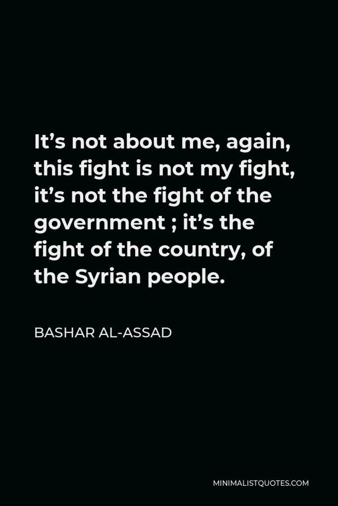 Bashar al-Assad Quote - It’s not about me, again, this fight is not my fight, it’s not the fight of the government ; it’s the fight of the country, of the Syrian people.