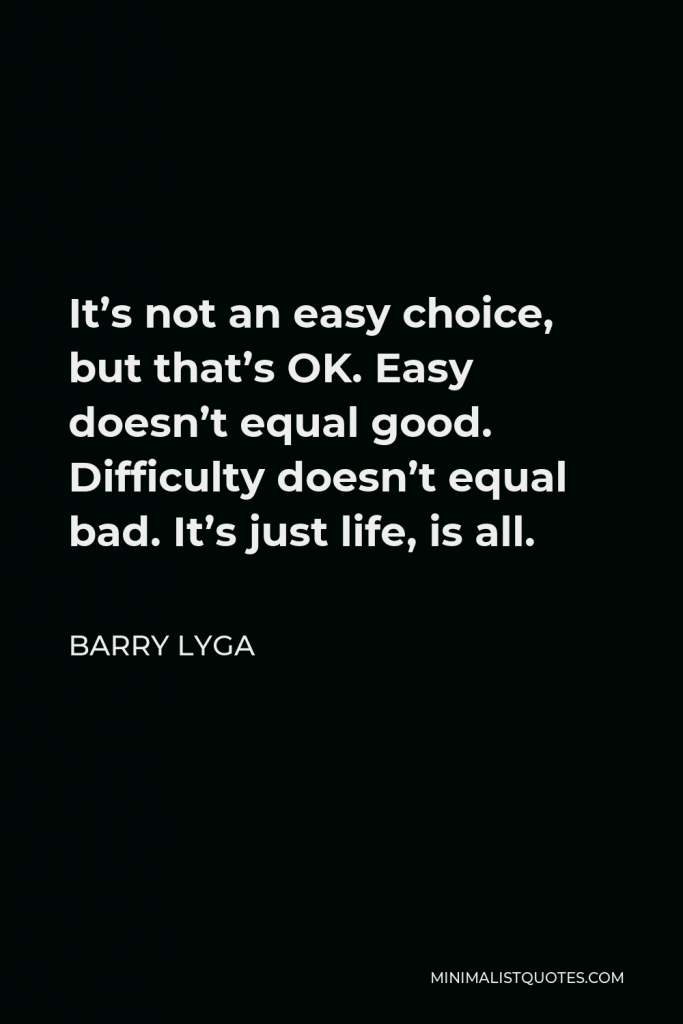 Barry Lyga Quote - It’s not an easy choice, but that’s OK. Easy doesn’t equal good. Difficulty doesn’t equal bad. It’s just life, is all.