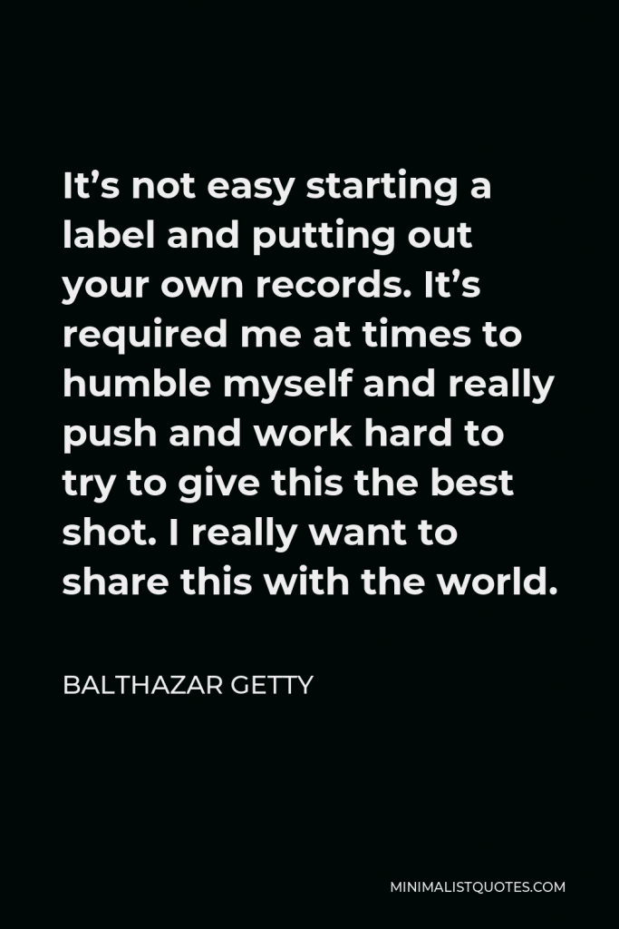 Balthazar Getty Quote - It’s not easy starting a label and putting out your own records. It’s required me at times to humble myself and really push and work hard to try to give this the best shot. I really want to share this with the world.