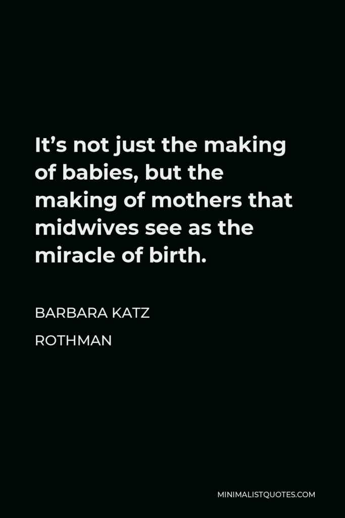 Barbara Katz Rothman Quote - It’s not just the making of babies, but the making of mothers that midwives see as the miracle of birth.