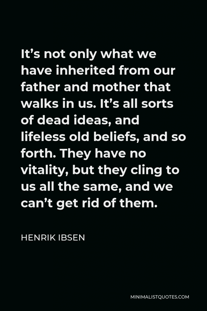 Henrik Ibsen Quote - It’s not only what we have inherited from our father and mother that walks in us. It’s all sorts of dead ideas, and lifeless old beliefs, and so forth. They have no vitality, but they cling to us all the same, and we can’t get rid of them.
