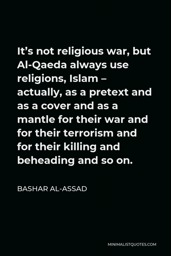 Bashar al-Assad Quote - It’s not religious war, but Al-Qaeda always use religions, Islam – actually, as a pretext and as a cover and as a mantle for their war and for their terrorism and for their killing and beheading and so on.