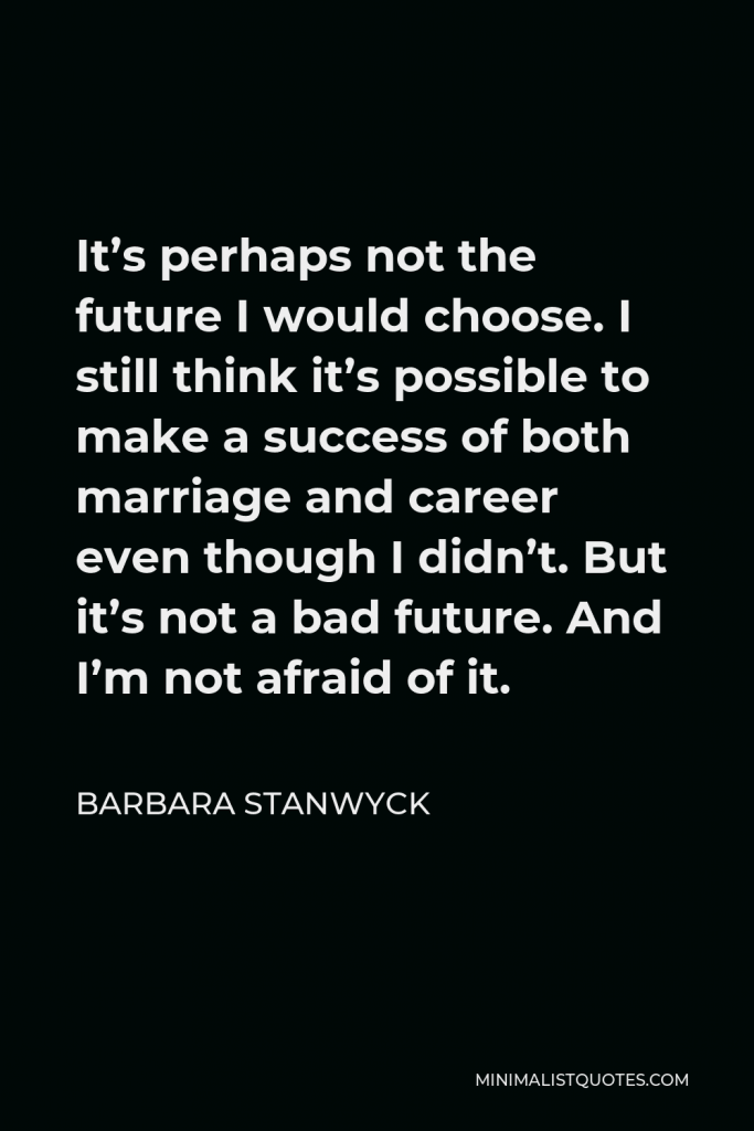 Barbara Stanwyck Quote - It’s perhaps not the future I would choose. I still think it’s possible to make a success of both marriage and career even though I didn’t. But it’s not a bad future. And I’m not afraid of it.