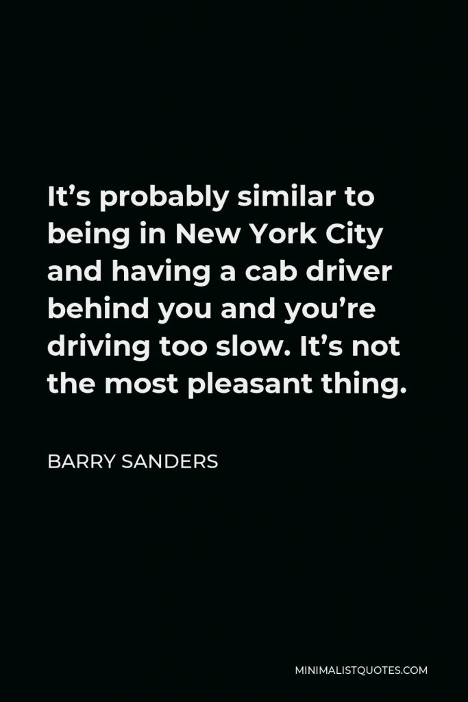 Barry Sanders Quote - It’s probably similar to being in New York City and having a cab driver behind you and you’re driving too slow. It’s not the most pleasant thing.