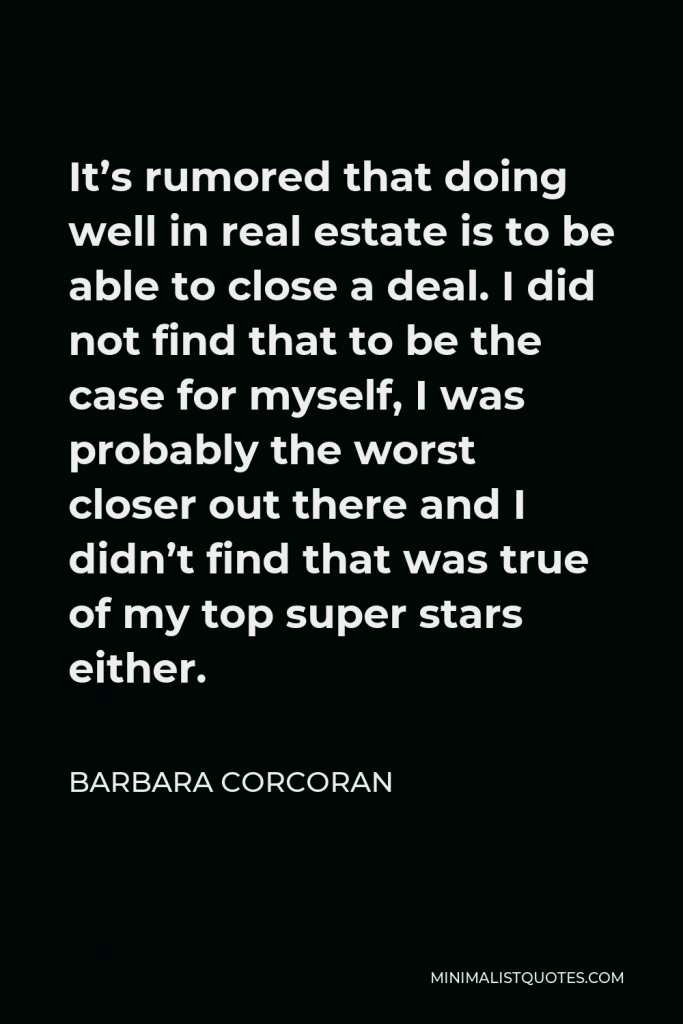 Barbara Corcoran Quote - It’s rumored that doing well in real estate is to be able to close a deal. I did not find that to be the case for myself, I was probably the worst closer out there and I didn’t find that was true of my top super stars either.